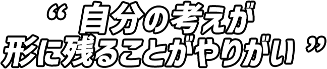 自分の考えが形に残ることがやりがい