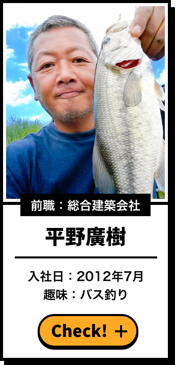 前職：総合建築会社 平野廣樹 入社日：2012年7月 趣味：バス釣り