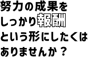 努力の成果をしっかり報酬という形にしたくはありませんか？