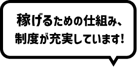 稼げるための仕組み、制度が充実しています！